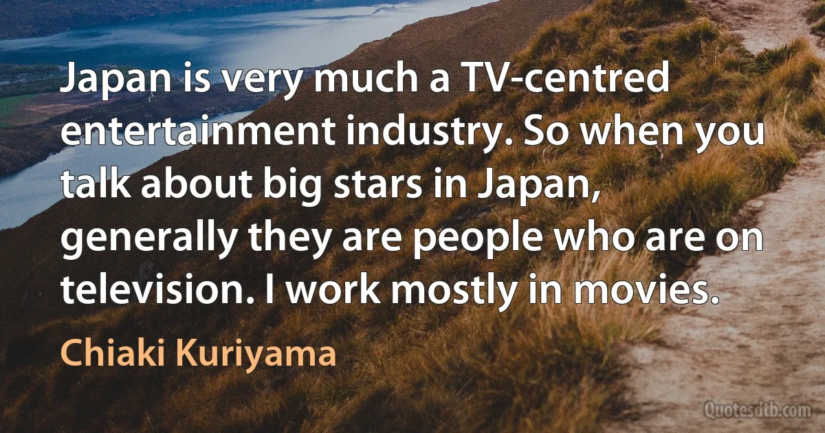 Japan is very much a TV-centred entertainment industry. So when you talk about big stars in Japan, generally they are people who are on television. I work mostly in movies. (Chiaki Kuriyama)