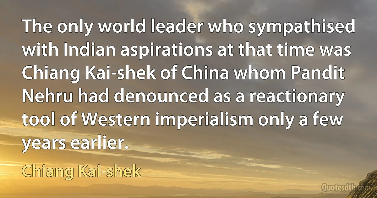 The only world leader who sympathised with Indian aspirations at that time was Chiang Kai-shek of China whom Pandit Nehru had denounced as a reactionary tool of Western imperialism only a few years earlier. (Chiang Kai-shek)