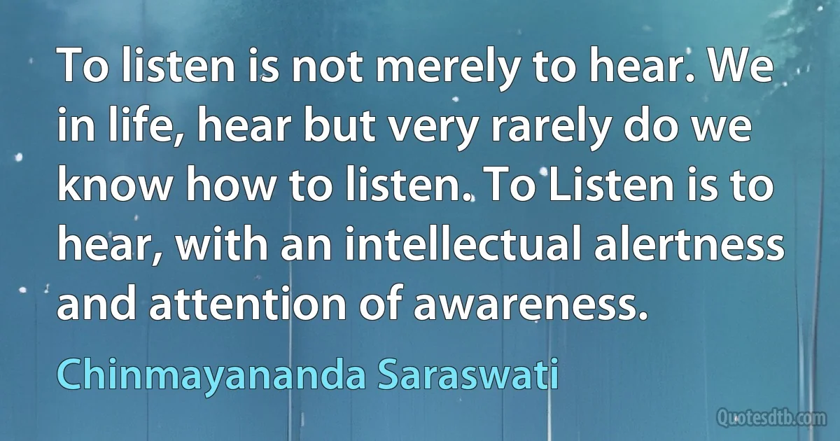 To listen is not merely to hear. We in life, hear but very rarely do we know how to listen. To Listen is to hear, with an intellectual alertness and attention of awareness. (Chinmayananda Saraswati)