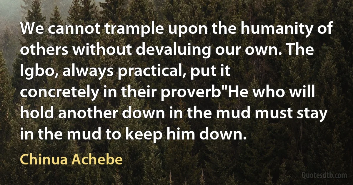 We cannot trample upon the humanity of others without devaluing our own. The Igbo, always practical, put it concretely in their proverb"He who will hold another down in the mud must stay in the mud to keep him down. (Chinua Achebe)