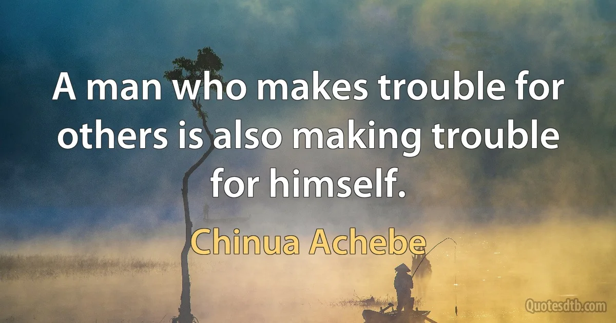 A man who makes trouble for others is also making trouble for himself. (Chinua Achebe)