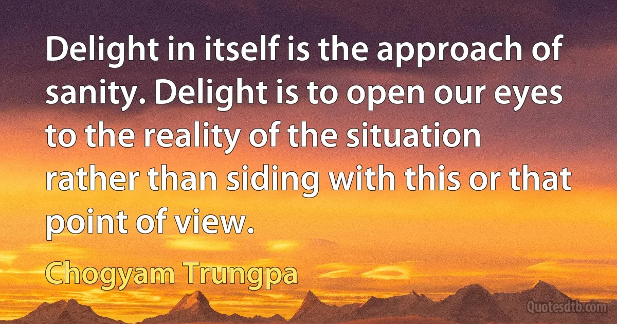 Delight in itself is the approach of sanity. Delight is to open our eyes to the reality of the situation rather than siding with this or that point of view. (Chogyam Trungpa)