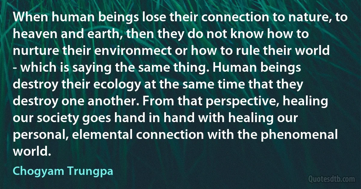 When human beings lose their connection to nature, to heaven and earth, then they do not know how to nurture their environmect or how to rule their world - which is saying the same thing. Human beings destroy their ecology at the same time that they destroy one another. From that perspective, healing our society goes hand in hand with healing our personal, elemental connection with the phenomenal world. (Chogyam Trungpa)