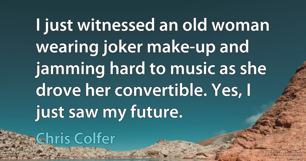 I just witnessed an old woman wearing joker make-up and jamming hard to music as she drove her convertible. Yes, I just saw my future. (Chris Colfer)