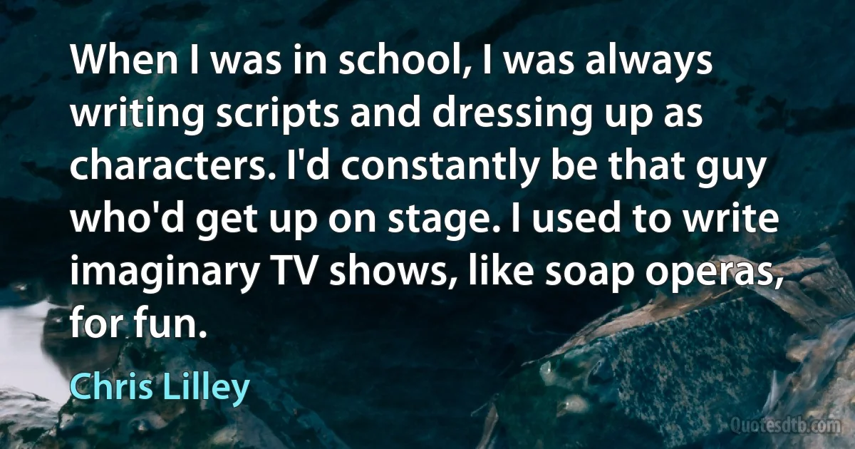 When I was in school, I was always writing scripts and dressing up as characters. I'd constantly be that guy who'd get up on stage. I used to write imaginary TV shows, like soap operas, for fun. (Chris Lilley)