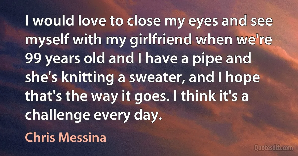 I would love to close my eyes and see myself with my girlfriend when we're 99 years old and I have a pipe and she's knitting a sweater, and I hope that's the way it goes. I think it's a challenge every day. (Chris Messina)