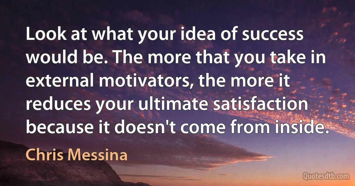 Look at what your idea of success would be. The more that you take in external motivators, the more it reduces your ultimate satisfaction because it doesn't come from inside. (Chris Messina)