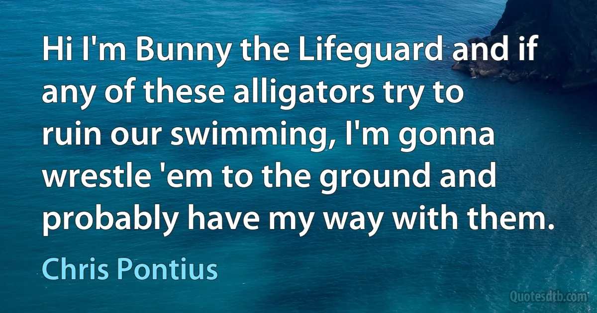 Hi I'm Bunny the Lifeguard and if any of these alligators try to ruin our swimming, I'm gonna wrestle 'em to the ground and probably have my way with them. (Chris Pontius)