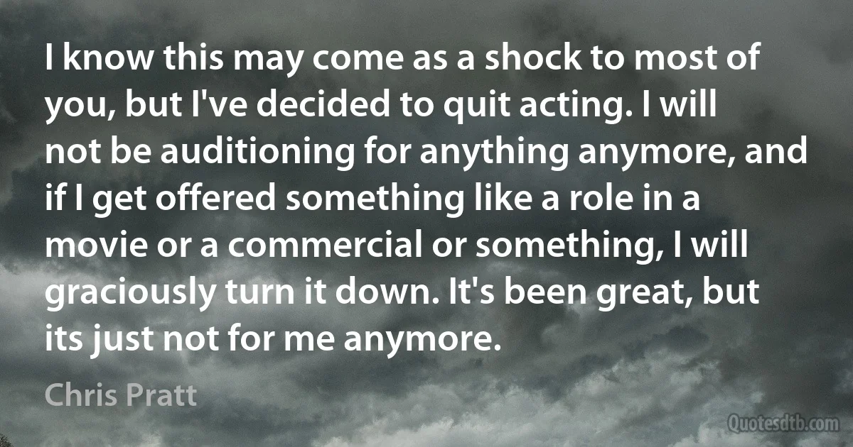 I know this may come as a shock to most of you, but I've decided to quit acting. I will not be auditioning for anything anymore, and if I get offered something like a role in a movie or a commercial or something, I will graciously turn it down. It's been great, but its just not for me anymore. (Chris Pratt)