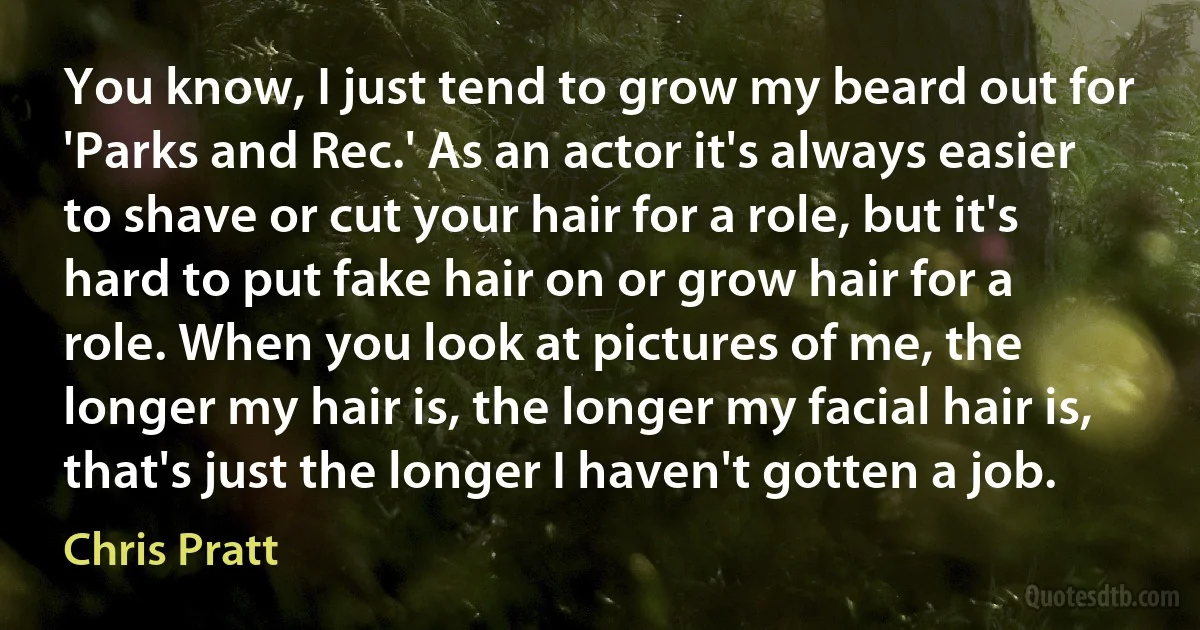 You know, I just tend to grow my beard out for 'Parks and Rec.' As an actor it's always easier to shave or cut your hair for a role, but it's hard to put fake hair on or grow hair for a role. When you look at pictures of me, the longer my hair is, the longer my facial hair is, that's just the longer I haven't gotten a job. (Chris Pratt)