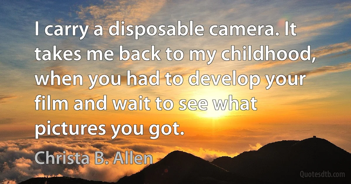 I carry a disposable camera. It takes me back to my childhood, when you had to develop your film and wait to see what pictures you got. (Christa B. Allen)