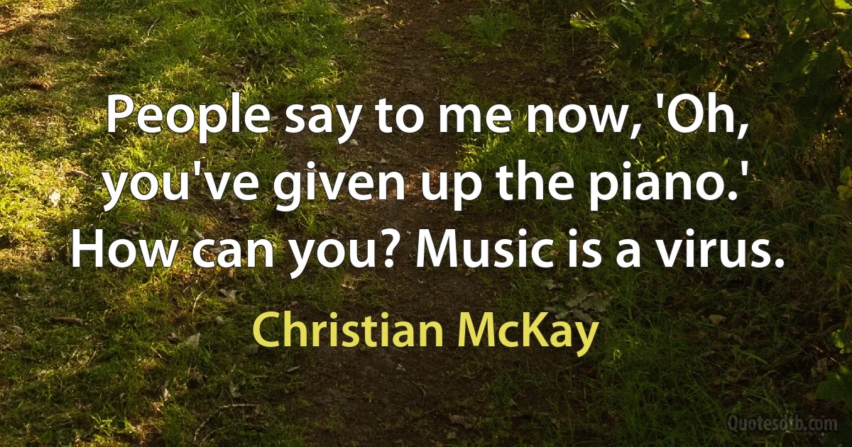 People say to me now, 'Oh, you've given up the piano.' How can you? Music is a virus. (Christian McKay)