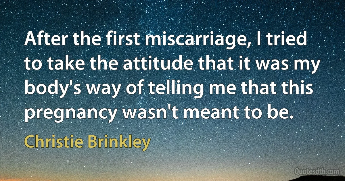 After the first miscarriage, I tried to take the attitude that it was my body's way of telling me that this pregnancy wasn't meant to be. (Christie Brinkley)