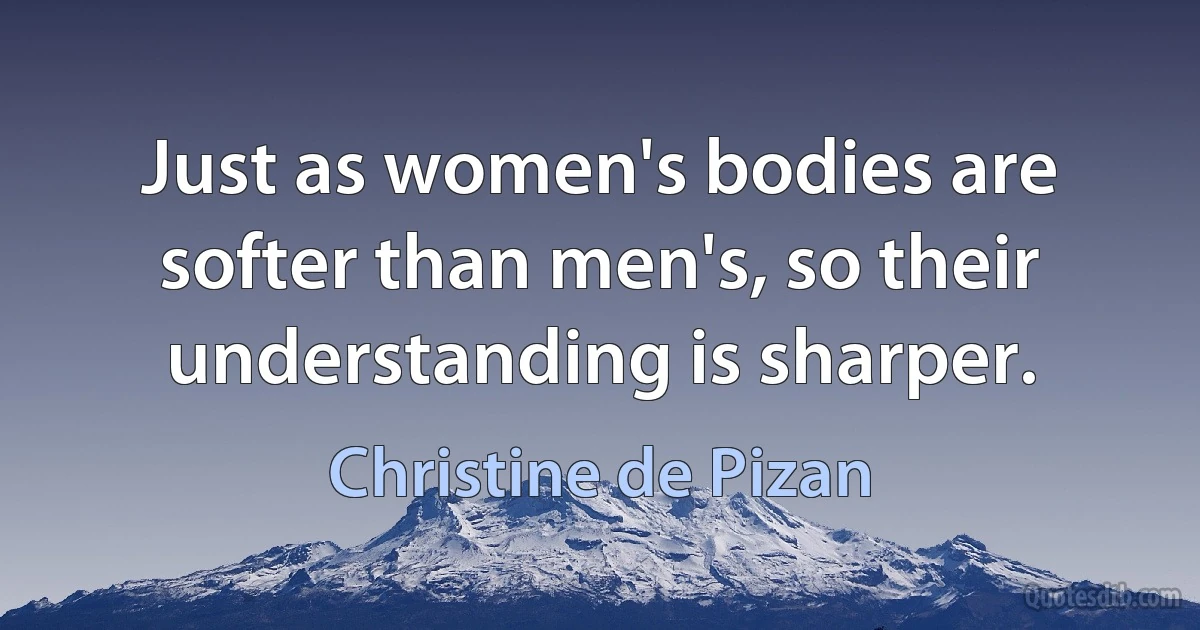 Just as women's bodies are softer than men's, so their understanding is sharper. (Christine de Pizan)