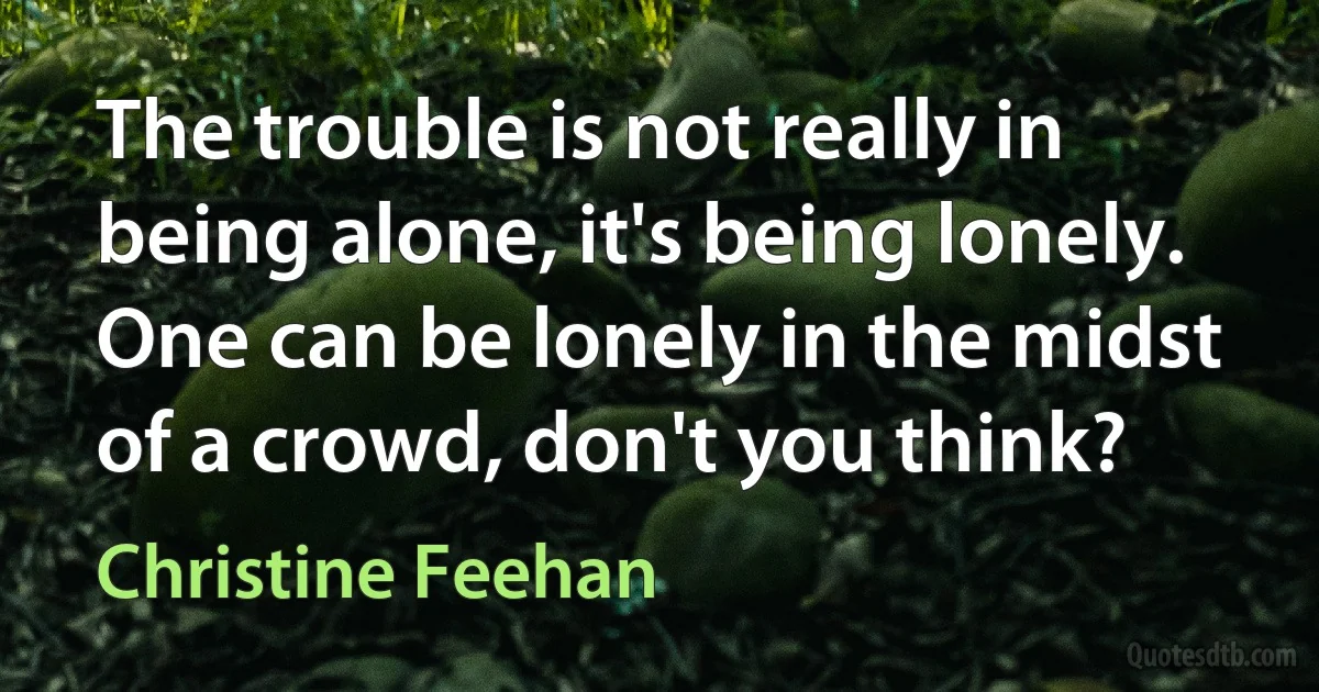 The trouble is not really in being alone, it's being lonely. One can be lonely in the midst of a crowd, don't you think? (Christine Feehan)