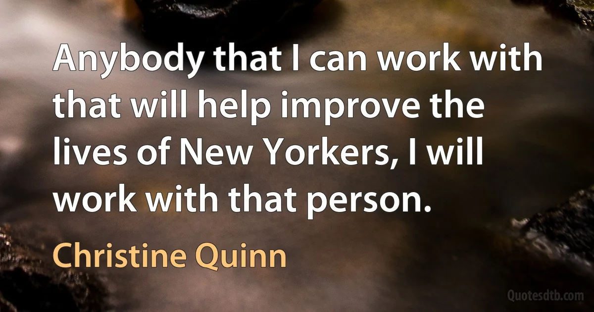 Anybody that I can work with that will help improve the lives of New Yorkers, I will work with that person. (Christine Quinn)