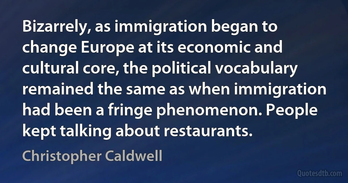 Bizarrely, as immigration began to change Europe at its economic and cultural core, the political vocabulary remained the same as when immigration had been a fringe phenomenon. People kept talking about restaurants. (Christopher Caldwell)