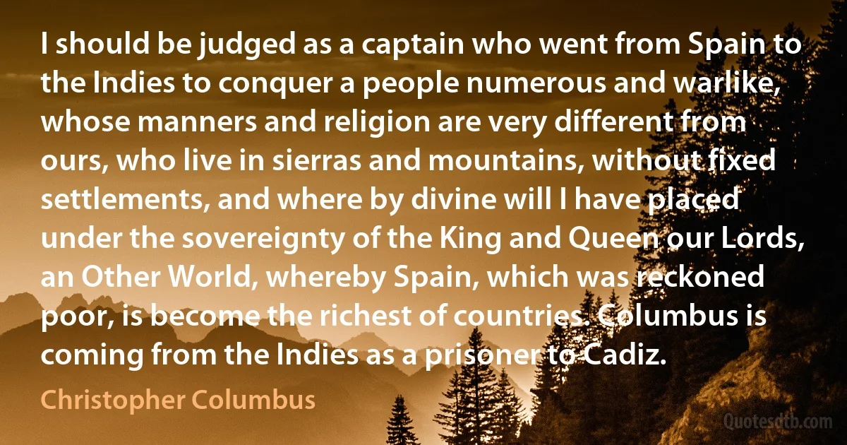 I should be judged as a captain who went from Spain to the Indies to conquer a people numerous and warlike, whose manners and religion are very different from ours, who live in sierras and mountains, without fixed settlements, and where by divine will I have placed under the sovereignty of the King and Queen our Lords, an Other World, whereby Spain, which was reckoned poor, is become the richest of countries. Columbus is coming from the Indies as a prisoner to Cadiz. (Christopher Columbus)