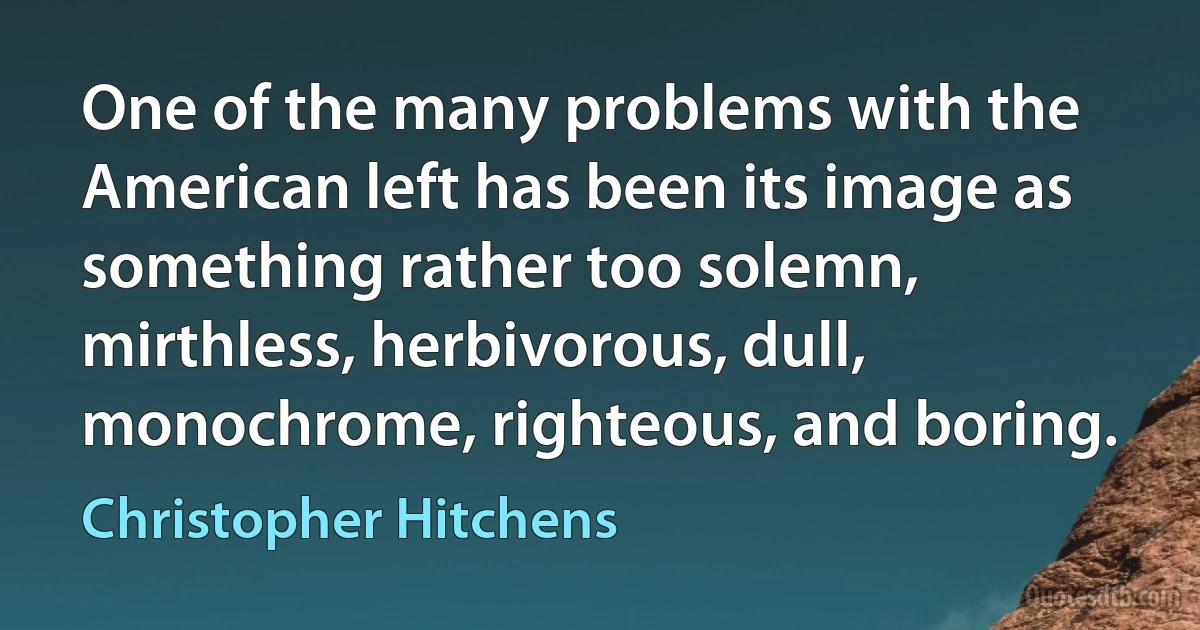 One of the many problems with the American left has been its image as something rather too solemn, mirthless, herbivorous, dull, monochrome, righteous, and boring. (Christopher Hitchens)