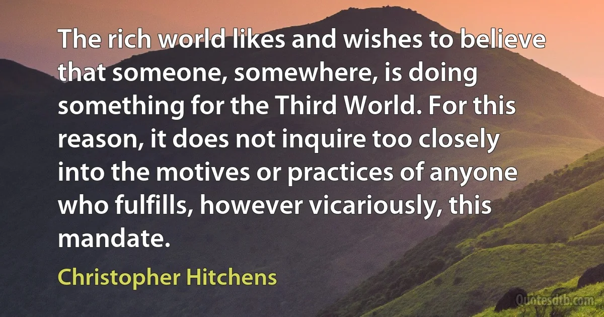 The rich world likes and wishes to believe that someone, somewhere, is doing something for the Third World. For this reason, it does not inquire too closely into the motives or practices of anyone who fulfills, however vicariously, this mandate. (Christopher Hitchens)