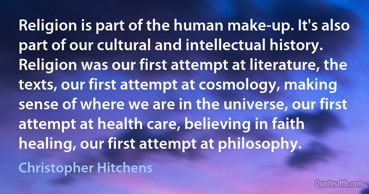 Religion is part of the human make-up. It's also part of our cultural and intellectual history. Religion was our first attempt at literature, the texts, our first attempt at cosmology, making sense of where we are in the universe, our first attempt at health care, believing in faith healing, our first attempt at philosophy. (Christopher Hitchens)