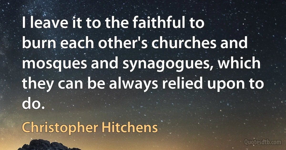 I leave it to the faithful to burn each other's churches and mosques and synagogues, which they can be always relied upon to do. (Christopher Hitchens)