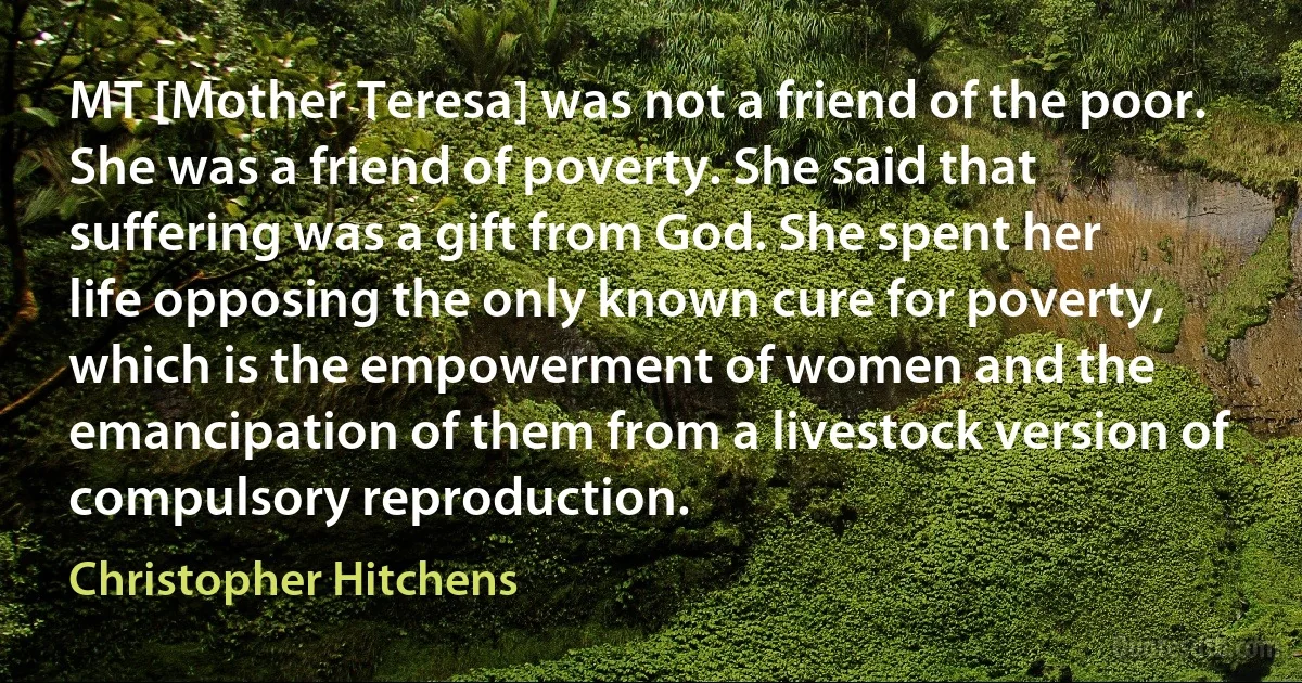 MT [Mother Teresa] was not a friend of the poor. She was a friend of poverty. She said that suffering was a gift from God. She spent her life opposing the only known cure for poverty, which is the empowerment of women and the emancipation of them from a livestock version of compulsory reproduction. (Christopher Hitchens)