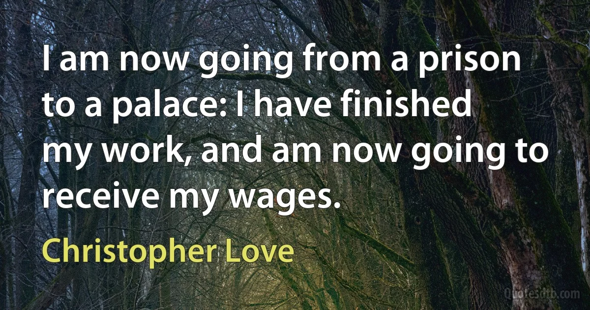 I am now going from a prison to a palace: I have finished my work, and am now going to receive my wages. (Christopher Love)