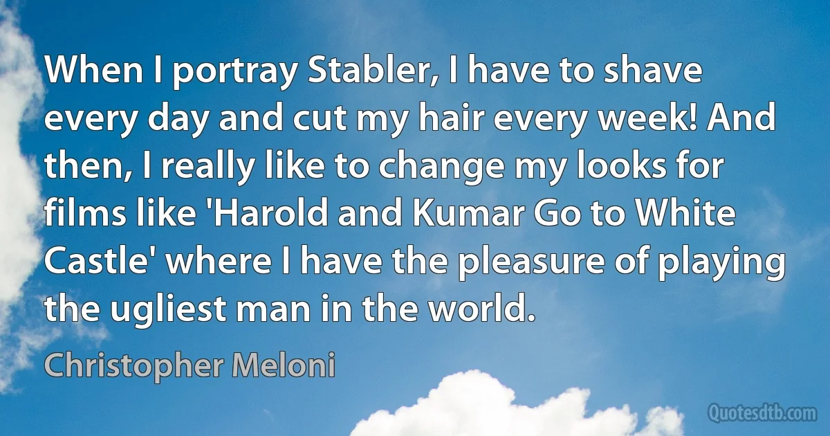 When I portray Stabler, I have to shave every day and cut my hair every week! And then, I really like to change my looks for films like 'Harold and Kumar Go to White Castle' where I have the pleasure of playing the ugliest man in the world. (Christopher Meloni)