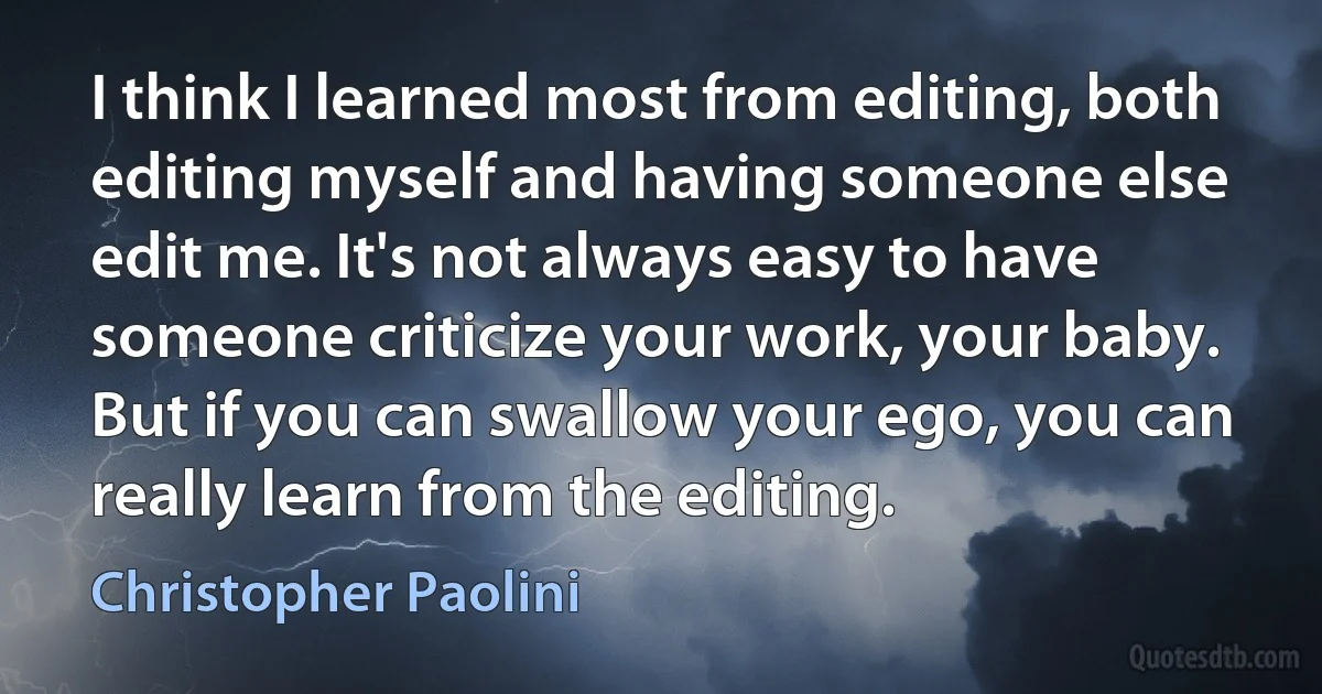 I think I learned most from editing, both editing myself and having someone else edit me. It's not always easy to have someone criticize your work, your baby. But if you can swallow your ego, you can really learn from the editing. (Christopher Paolini)