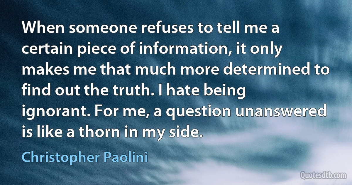 When someone refuses to tell me a certain piece of information, it only makes me that much more determined to find out the truth. I hate being ignorant. For me, a question unanswered is like a thorn in my side. (Christopher Paolini)