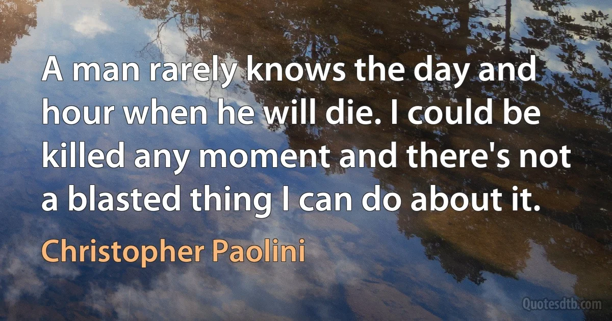 A man rarely knows the day and hour when he will die. I could be killed any moment and there's not a blasted thing I can do about it. (Christopher Paolini)