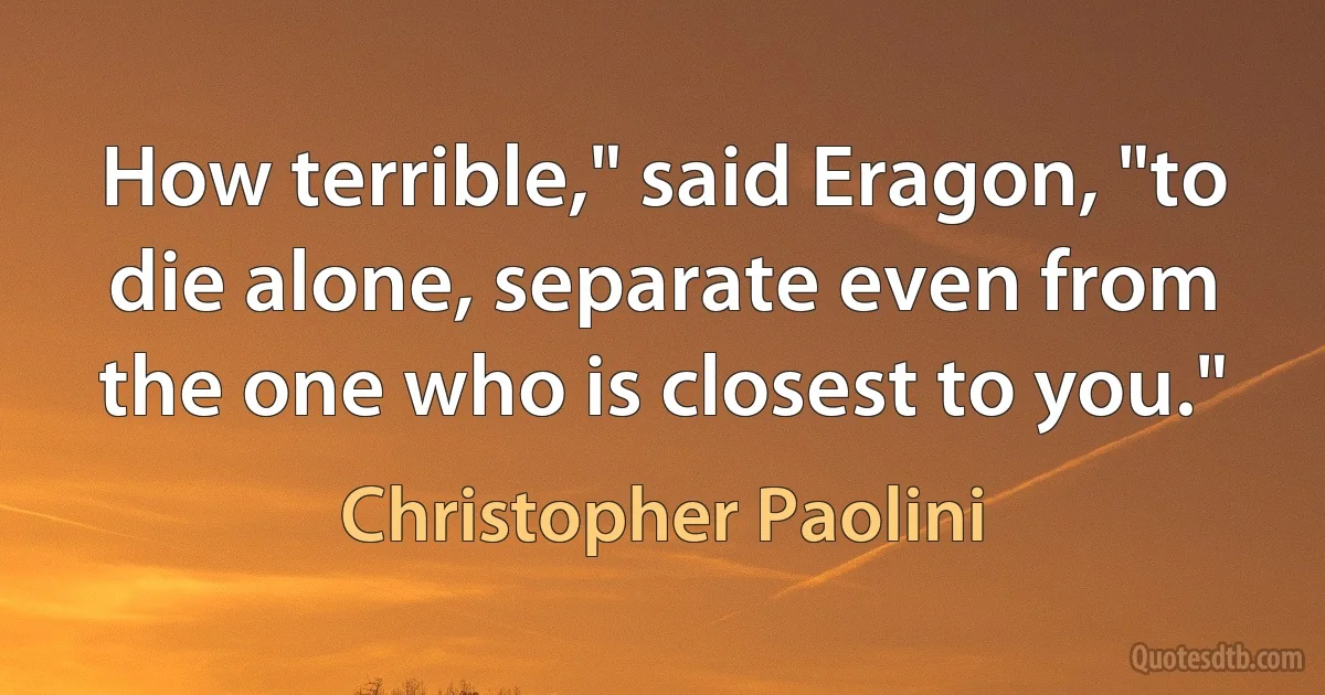 How terrible," said Eragon, "to die alone, separate even from the one who is closest to you." (Christopher Paolini)