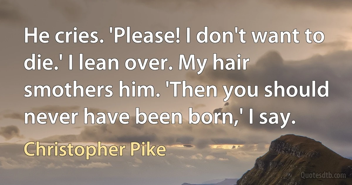 He cries. 'Please! I don't want to die.' I lean over. My hair smothers him. 'Then you should never have been born,' I say. (Christopher Pike)