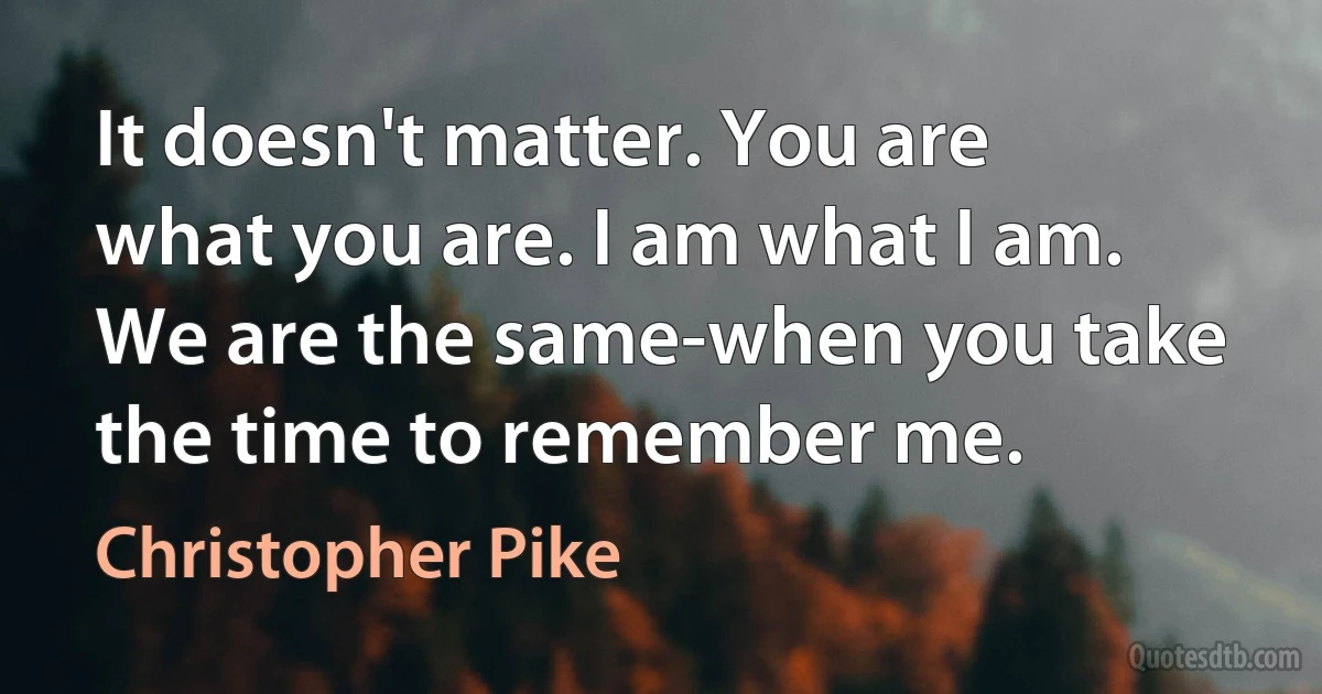 It doesn't matter. You are what you are. I am what I am. We are the same-when you take the time to remember me. (Christopher Pike)