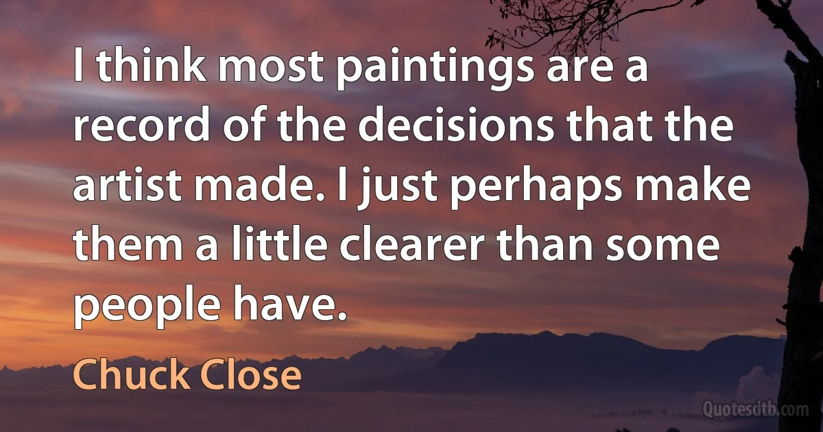 I think most paintings are a record of the decisions that the artist made. I just perhaps make them a little clearer than some people have. (Chuck Close)