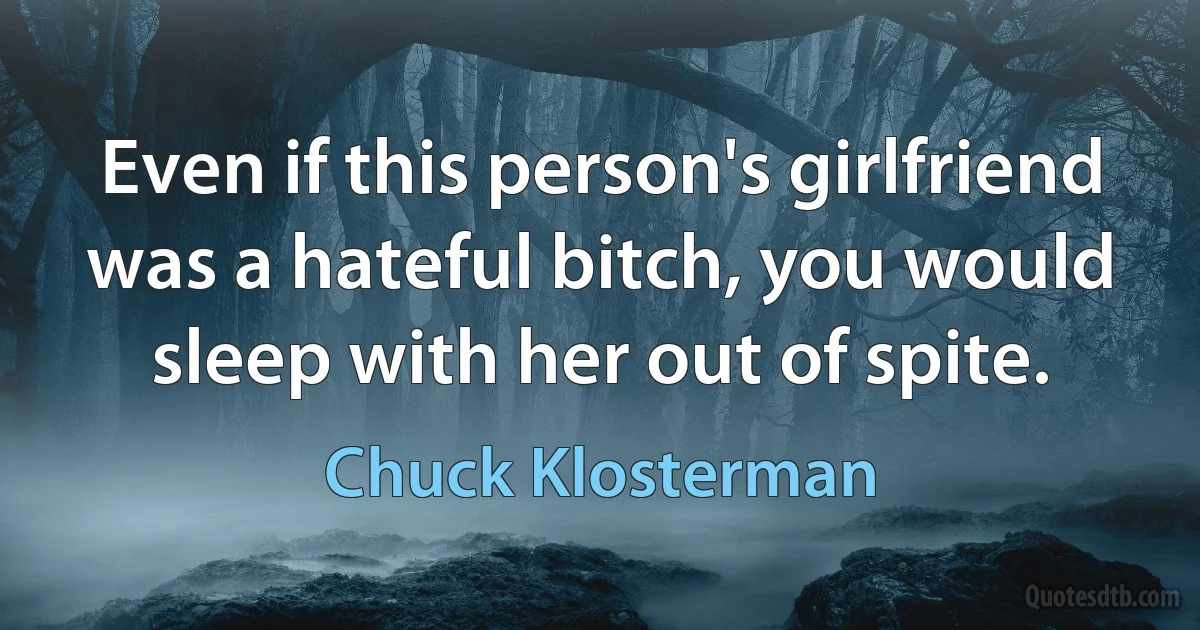 Even if this person's girlfriend was a hateful bitch, you would sleep with her out of spite. (Chuck Klosterman)