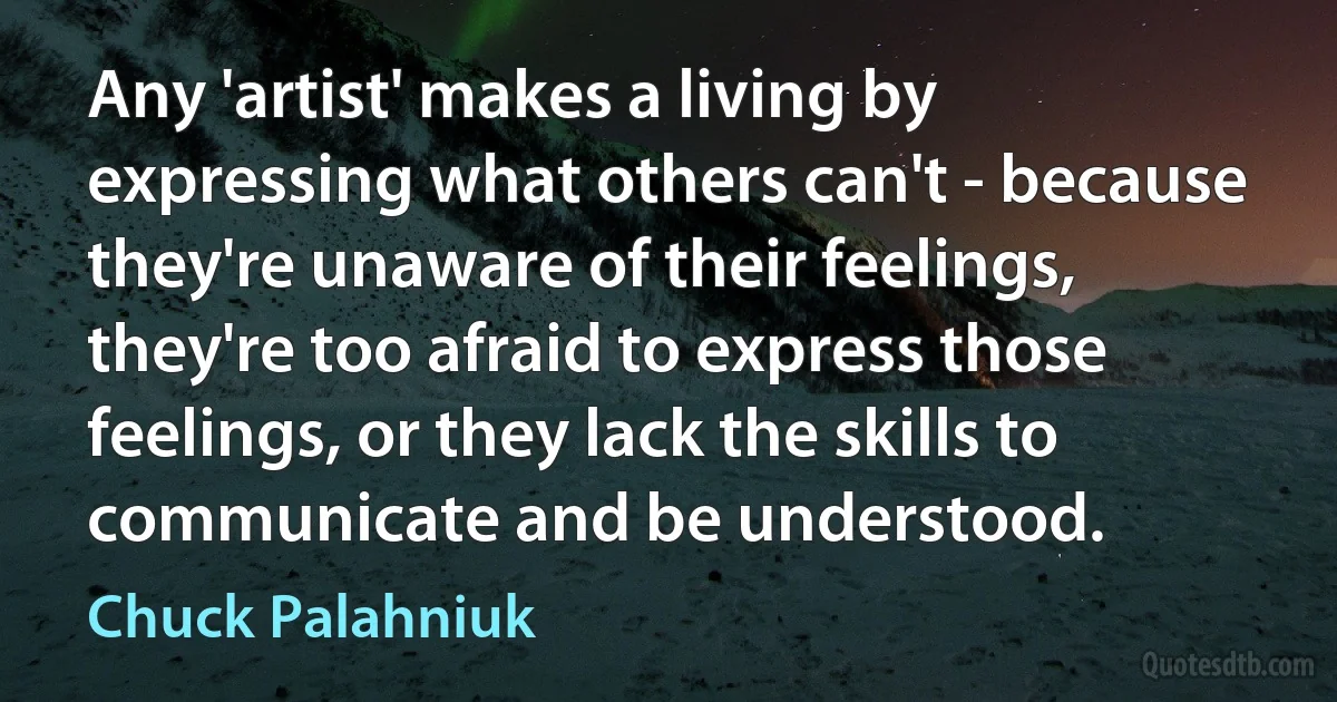 Any 'artist' makes a living by expressing what others can't - because they're unaware of their feelings, they're too afraid to express those feelings, or they lack the skills to communicate and be understood. (Chuck Palahniuk)