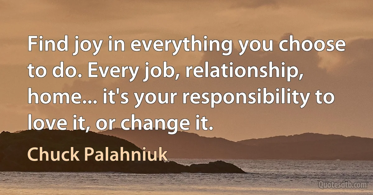 Find joy in everything you choose to do. Every job, relationship, home... it's your responsibility to love it, or change it. (Chuck Palahniuk)