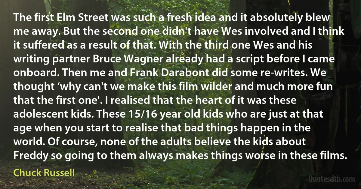 The first Elm Street was such a fresh idea and it absolutely blew me away. But the second one didn't have Wes involved and I think it suffered as a result of that. With the third one Wes and his writing partner Bruce Wagner already had a script before I came onboard. Then me and Frank Darabont did some re-writes. We thought ‘why can't we make this film wilder and much more fun that the first one'. I realised that the heart of it was these adolescent kids. These 15/16 year old kids who are just at that age when you start to realise that bad things happen in the world. Of course, none of the adults believe the kids about Freddy so going to them always makes things worse in these films. (Chuck Russell)