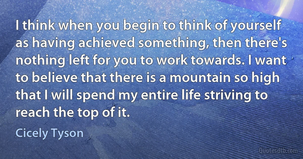 I think when you begin to think of yourself as having achieved something, then there's nothing left for you to work towards. I want to believe that there is a mountain so high that I will spend my entire life striving to reach the top of it. (Cicely Tyson)