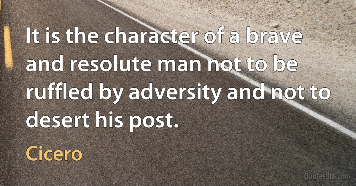 It is the character of a brave and resolute man not to be ruffled by adversity and not to desert his post. (Cicero)