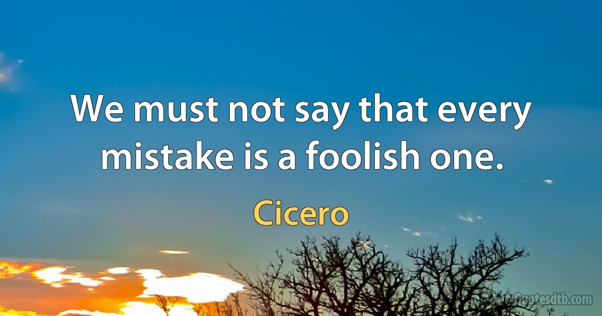 We must not say that every mistake is a foolish one. (Cicero)