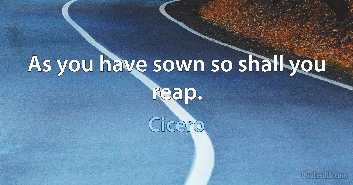 As you have sown so shall you reap. (Cicero)