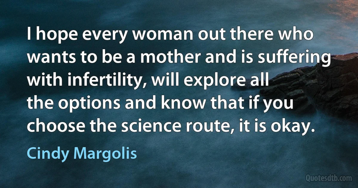 I hope every woman out there who wants to be a mother and is suffering with infertility, will explore all the options and know that if you choose the science route, it is okay. (Cindy Margolis)