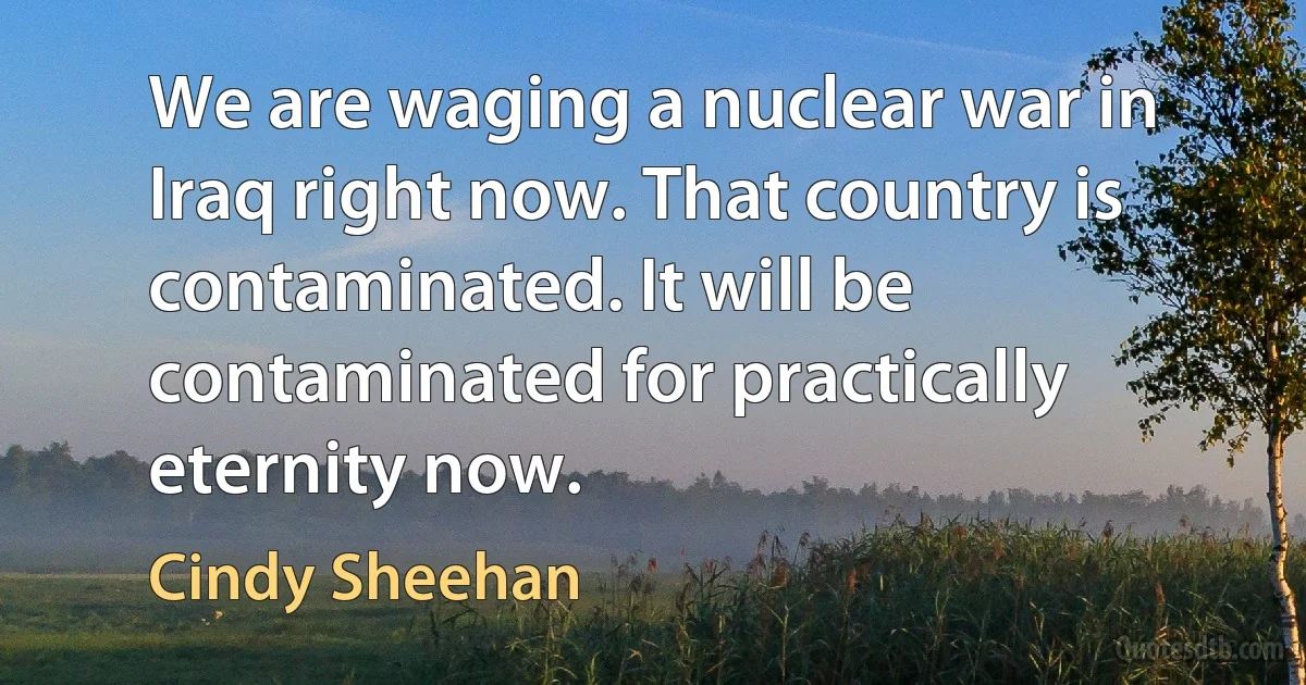 We are waging a nuclear war in Iraq right now. That country is contaminated. It will be contaminated for practically eternity now. (Cindy Sheehan)