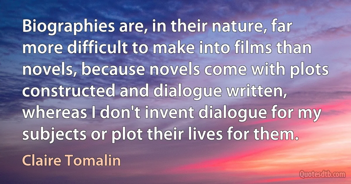 Biographies are, in their nature, far more difficult to make into films than novels, because novels come with plots constructed and dialogue written, whereas I don't invent dialogue for my subjects or plot their lives for them. (Claire Tomalin)