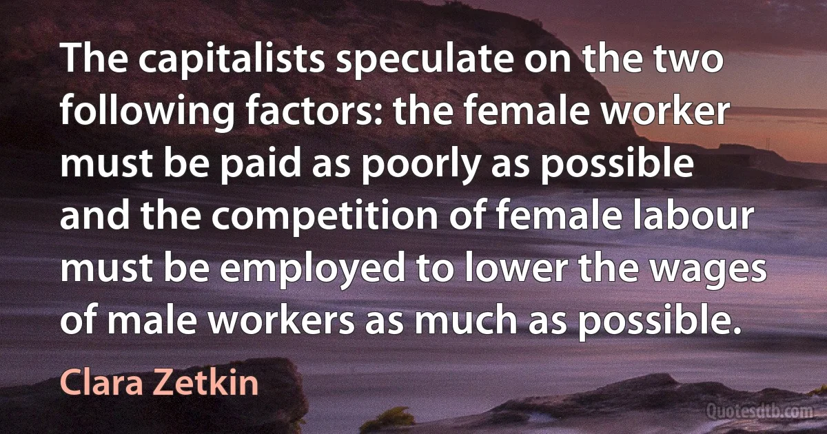 The capitalists speculate on the two following factors: the female worker must be paid as poorly as possible and the competition of female labour must be employed to lower the wages of male workers as much as possible. (Clara Zetkin)