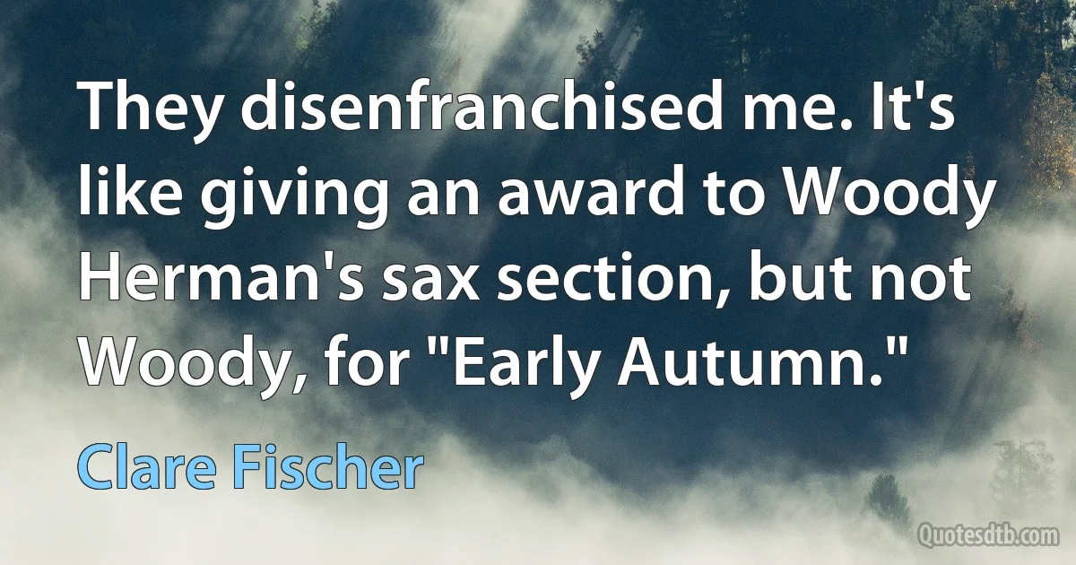 They disenfranchised me. It's like giving an award to Woody Herman's sax section, but not Woody, for "Early Autumn." (Clare Fischer)