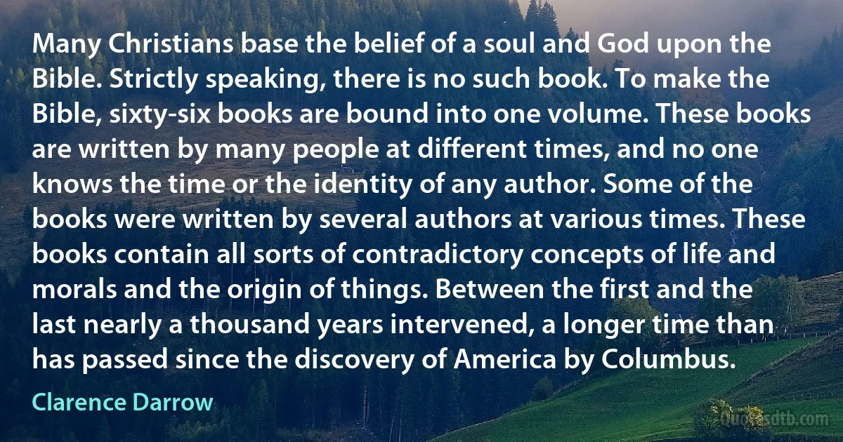 Many Christians base the belief of a soul and God upon the Bible. Strictly speaking, there is no such book. To make the Bible, sixty-six books are bound into one volume. These books are written by many people at different times, and no one knows the time or the identity of any author. Some of the books were written by several authors at various times. These books contain all sorts of contradictory concepts of life and morals and the origin of things. Between the first and the last nearly a thousand years intervened, a longer time than has passed since the discovery of America by Columbus. (Clarence Darrow)